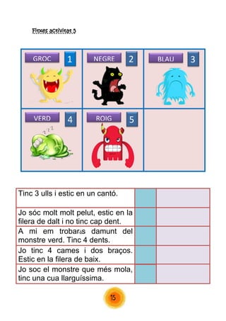 15 
Fitxes activitat 5 
Tinc 3 ulls i estic en un cantó. 
Jo sóc molt molt pelut, estic en la filera de dalt i no tinc cap dent. 
A mi em trobaràs damunt del monstre verd. Tinc 4 dents. 
Jo tinc 4 cames i dos braços. Estic en la filera de baix. 
Jo soc el monstre que més mola, tinc una cua llarguíssima. 
1 
2 
3 
4 
5 
GROC 
NEGRE 
BLAU 
VERD 
ROIG  