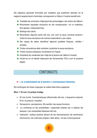 3 
Els objectius generals formulats per nosaltres que pretenem abordar en la següent seqüenciació d’activitats corresponent a l’àlbum il·lustrat escollit són: 
Treballar les emocions mitjançant els personatges i els colors de l’àlbum. 
Reconèixer aquestes emocions en els companys/es i en sí mateixos, fent gestos i interpretant-les. 
Distingir els colors. 
Reconèixer algunes parts del cos, així com la seua correcta situació i inclòs la seua escriptura de manera espontània o per còpia. 
Ser capaç de saber identificar algunes qualitats físiques, visibles i simples. 
Tindre consciència dels nombres i practicar la seua escriptura. 
Tindre nocions bàsiques d’orientació en l’espai. 
Ampliació de vocabulari per mitjà de la lectura de l’àlbum il·lustrat. 
Iniciar-se en el treball mitjançant les ferramentes TIC’s com la pissarra digital. 
CONTINGUTS 
I. EL CONEIXEMENT DE SÍ MATEIX I L’AUTONOMIA PERSONAL 
Els continguts de l’àrea s’agrupen al voltant dels blocs següents: 
Bloc 1. El cos i la pròpia imatge 
 El cos humà. Característiques diferencials del cos. L’esquema corporal. El to, la postura, l’equilibri. 
 Sensacions i percepcions. Els sentits i les seues funcions. 
 La confiança en les possibilitats i capacitats pròpies per a realizar les tasques. Les necessitats bàsiques del cos. 
 Valoració i actitud positiva davant de les demostracions de sentiments, d’emocions i de vivències pròpies i dels altres, i el seu control gradual. 
 