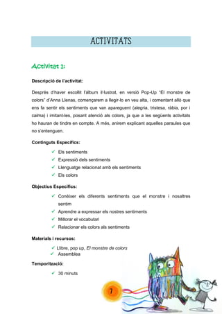 7 
ACTIVITATS 
Activitat 1: 
Descripció de l’activitat: 
Després d’haver escollit l’àlbum il·lustrat, en versió Pop-Up “El monstre de colors” d’Anna Llenas, començarem a llegir-lo en veu alta, i comentant allò que ens fa sentir els sentiments que van apareguent (alegria, tristesa, ràbia, por i calma) i imitant-les, posant atenció als colors, ja que a les següents activitats ho hauran de tindre en compte. A més, anirem explicant aquelles paraules que no s’entenguen. 
Continguts Específics: 
 Els sentiments 
 Expressió dels sentiments 
 Llenguatge relacionat amb els sentiments 
 Els colors 
Objectius Específics: 
 Conèixer els diferents sentiments que el monstre i nosaltres sentim 
 Aprendre a expressar els nostres sentiments 
 Millorar el vocabulari 
 Relacionar els colors als sentiments 
Materials i recursos: 
 Llibre, pop up, El monstre de colors 
 Assemblea 
Temporització: 
 30 minuts 
 