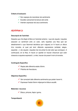 8 
Criteris d’avaluació: 
 Son capaços de reconèixer els sentiments 
 Escolten activament la lectura del conte 
 Intenten expressar els seus sentiments 
Activitat 2: Descripció de l'activitat: Després que s'ha llegit el llibre en l'activitat anterior, i que els xiquets i xiquetes associen un sentiment amb un color, se'ls reparteix una fitxa (pot ser aleatòriament o que l'alumnat decidisca quin vulgues) on hi haurà un dibuix d'un monstre, el qual pot tenir diferents expressions (enfadat, alegre, espantat…) i els xiquets i xiquetes han de pintar-ho del color que correspon. A continuació, en la fitxa, hi haurà un apartat on hauran d'escriure què color s'associa a aqueixa expressió i, a més, hauran de posar-li nom al monstre. 
Continguts Específics  Repàs dels diferents estats d'ànim.  Pràctica de l'escriptura. 
Objectius Específics  Ser conscient dels diferents sentiments que poden haver-hi.  Expressar l'estat d'ànim mitjançant el dibuix escollit. 
Materials i recursos  Dibuix, pintures, llapis i goma. 
Temporització  