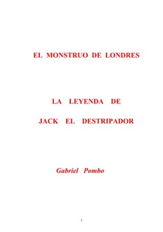 EL MONSTRUO DE LONDRES




   LA   LEYENDA     DE

 JACK   EL   DESTRIPADOR




    Gabriel Pombo




             1
 