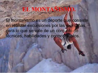 EL MONTAÑISMO.
El montañismo es un deporte que consiste
en realizar excursiones por las montañas,
para lo que se vale de un conjunto de
técnicas, habilidades y conocimientos.

 