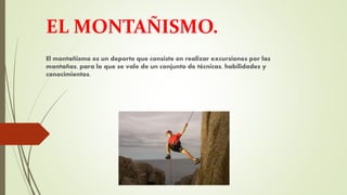 EL MONTAÑISMO.
El montañismo es un deporte que consiste en realizar excursiones por las
montañas, para lo que se vale de un conjunto de técnicas, habilidades y
conocimientos.
 