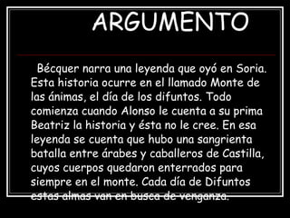 ARGUMENTO Bécquer narra una leyenda que oyó en Soria. Esta historia ocurre en el llamado Monte de las ánimas, el día de los difuntos. Todo comienza cuando Alonso le cuenta a su prima Beatriz la historia y ésta no le cree. En esa leyenda se cuenta que hubo una sangrienta batalla entre árabes y caballeros de Castilla, cuyos cuerpos quedaron enterrados para siempre en el monte. Cada día de Difuntos estas almas van en busca de venganza.  