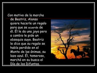 Con motivo de la marcha de Beatriz, Alonso quiere hacerle un regalo para que se  acuerde  de él. Él le da una joya pero a cambio le pide un obsequio suyo. Beatriz le dice que su regalo se había perdido en el Monte de las ánimas, su lazo azul. Él, temeroso, marchó en su busca el Día de los Difuntos. 
