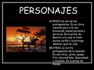 PERSONAJES ALONSO es uno de los protagonistas. Es un chico valiente pero a la vez precavido, buena persona y servicial. Es el primo de Beatriz a la cual le tiene mucho cariño y la protege dándole igual su vida. BEATRIZ es la otra protagonista de la leyenda. Es una chica  joven, guapa, fría, desconfiada, descuidada y sensible. Es la prima de Alonso. 