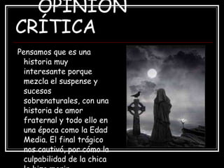 OPINIÓN CRÍTICA Pensamos que es una historia muy interesante porque mezcla el suspense y sucesos sobrenaturales, con una historia de amor fraternal y todo ello en una época como la Edad Media. El final trágico nos cautivó, por cómo la culpabilidad de la chica le hizo morir. 