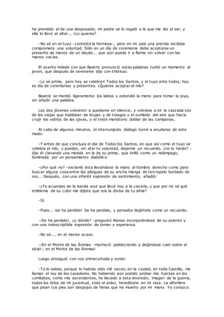 ha prendido el de una desposada; mi padre se lo regaló a la que me dio el ser, y 
ella lo llevó al altar... ¿Lo quieres? 
-No sé en el tuyo -contestó la hermosa-, pero en mi país una prenda recibida 
compromete una voluntad. Sólo en un día de ceremonia debe aceptarse un 
presente de manos de un deudo... que aún puede ir a Roma sin volver con las 
manos vacías. 
El acento helado con que Beatriz pronunció estas palabras turbó un momento al 
joven, que después de serenarse dijo con tristeza: 
-Lo sé prima; pero hoy se celebran Todos los Santos, y el tuyo ante todos; hoy 
es día de ceremonias y presentes. ¿Quieres aceptar el mío? 
Beatriz se mordió ligeramente los labios y extendió la mano para tomar la joya, 
sin añadir una palabra. 
Los dos jóvenes volvieron a quedarse en silencio, y volviose a oír la cascada voz 
de las viejas que hablaban de brujas y de trasgos y el zumbido del aire que hacía 
crujir los vidrios de las ojivas, y el triste monótono doblar de las campanas. 
Al cabo de algunos minutos, el interrumpido diálogo tornó a anudarse de este 
modo: 
-Y antes de que concluya el día de Todos los Santos, en que así como el tuyo se 
celebra el mío, y puedes, sin atar tu voluntad, dejarme un recuerdo, ¿no lo harás? - 
dijo él clavando una mirada en la de su prima, que brilló como un relámpago, 
iluminada por un pensamiento diabólico. 
-¿Por qué no? -exclamó ésta llevándose la mano al hombro derecho como para 
buscar alguna cosa entre las pliegues de su ancha manga de terciopelo bordado de 
oro... Después, con una infantil expresión de sentimiento, añadió: 
-¿Te acuerdas de la banda azul que llevé hoy a la cacería, y que por no sé qué 
emblema de su color me dijiste que era la divisa de tu alma? 
-Sí. 
-Pues... ¡se ha perdido! Se ha perdido, y pensaba dejártela como un recuerdo. 
-¡Se ha perdido!, ¿y dónde? -preguntó Alonso incorporándose de su asiento y 
con una indescriptible expresión de temor y esperanza. 
-No sé.... en el monte acaso. 
-¡En el Monte de las Ánimas -murmuró palideciendo y dejándose caer sobre el 
sitial-; en el Monte de las Ánimas! 
Luego prosiguió con voz entrecortada y sorda: 
-Tú lo sabes, porque lo habrás oído mil veces; en la ciudad, en toda Castilla, me 
llaman el rey de los cazadores. No habiendo aún podido probar mis fuerzas en los 
combates, como mis ascendentes, he llevado a esta diversión, imagen de la guerra, 
todos los bríos de mi juventud, todo el ardor, hereditario en mi raza. La alfombra 
que pisan tus pies son despojos de fieras que he muerto por mi mano. Yo conozco 
 