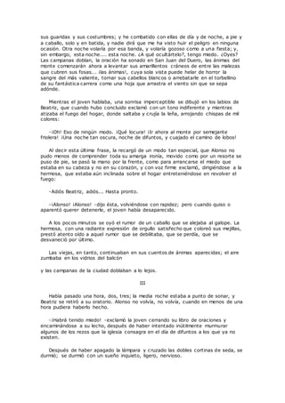 sus guaridas y sus costumbres; y he combatido con ellas de día y de noche, a pie y 
a caballo, solo y en batida, y nadie dirá que me ha visto huir el peligro en ninguna 
ocasión. Otra noche volaría por esa banda, y volaría gozoso como a una fiesta; y, 
sin embargo, esta noche.... esta noche. ¿A qué ocultártelo?, tengo miedo. ¿Oyes? 
Las campanas doblan, la oración ha sonado en San Juan del Duero, las ánimas del 
monte comenzarán ahora a levantar sus amarillentos cráneos de entre las malezas 
que cubren sus fosas... ¡las ánimas!, cuya sola vista puede helar de horror la 
sangre del más valiente, tornar sus cabellos blancos o arrebatarle en el torbellino 
de su fantástica carrera como una hoja que arrastra el viento sin que se sepa 
adónde. 
Mientras el joven hablaba, una sonrisa imperceptible se dibujó en los labios de 
Beatriz, que cuando hubo concluido exclamó con un tono indiferente y mientras 
atizaba el fuego del hogar, donde saltaba y crujía la leña, arrojando chispas de mil 
colores: 
-¡Oh! Eso de ningún modo. ¡Qué locura! ¡Ir ahora al monte por semejante 
friolera! ¡Una noche tan oscura, noche de difuntos, y cuajado el camino de lobos! 
Al decir esta última frase, la recargó de un modo tan especial, que Alonso no 
pudo menos de comprender toda su amarga ironía, movido como por un resorte se 
puso de pie, se pasó la mano por la frente, como para arrancarse el miedo que 
estaba en su cabeza y no en su corazón, y con voz firme exclamó, dirigiéndose a la 
hermosa, que estaba aún inclinada sobre el hogar entreteniéndose en revolver el 
fuego: 
-Adiós Beatriz, adiós... Hasta pronto. 
-¡Alonso! ¡Alonso! -dijo ésta, volviéndose con rapidez; pero cuando quiso o 
aparentó querer detenerle, el joven había desaparecido. 
A los pocos minutos se oyó el rumor de un caballo que se alejaba al galope. La 
hermosa, con una radiante expresión de orgullo satisfecho que coloreó sus mejillas, 
prestó atento oído a aquel rumor que se debilitaba, que se perdía, que se 
desvaneció por último. 
Las viejas, en tanto, continuaban en sus cuentos de ánimas aparecidas; el aire 
zumbaba en los vidrios del balcón 
y las campanas de la ciudad doblaban a lo lejos. 
III 
Había pasado una hora, dos, tres; la media roche estaba a punto de sonar, y 
Beatriz se retiró a su oratorio. Alonso no volvía, no volvía, cuando en menos de una 
hora pudiera haberlo hecho. 
-¡Habrá tenido miedo! -exclamó la joven cerrando su libro de oraciones y 
encaminándose a su lecho, después de haber intentado inútilmente murmurar 
algunos de los rezos que la iglesia consagra en el día de difuntos a los que ya no 
existen. 
Después de haber apagado la lámpara y cruzado las dobles cortinas de seda, se 
durmió; se durmió con un sueño inquieto, ligero, nervioso. 
 