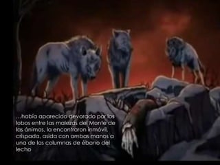 …había aparecido devorado por los
lobos entre las malezas del Monte de
las ánimas, la encontraron inmóvil,
crispada, asida con ambas manos a
una de las columnas de ébano del
lecho
 