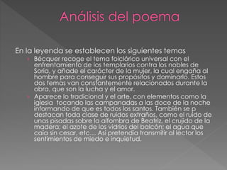 En la leyenda se establecen los siguientes temas
› Bécquer recoge el tema folclórico universal con el
enfrentamiento de los templarios contra los nobles de
Soria, y añade el carácter de la mujer, la cual engaña al
hombre para conseguir sus propósitos y dominarlo. Estos
dos temas van constantemente relacionados durante la
obra, que son la lucha y el amor.
› Aparece lo tradicional y el arte, con elementos como la
iglesia tocando las campanadas a las doce de la noche
informando de que es todos los santos. También se p
destacan toda clase de ruidos extraños, como el ruido de
unas pisadas sobre la alfombra de Beatriz, el crujido de la
madera; el azote de los vidrios del balcón; el agua que
caía sin cesar, etc… Así pretendía transmitir al lector los
sentimientos de miedo e inquietud.
 