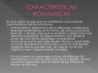 En este relato de Bécquer se manifiestan casi todas las
características del Romanticismo:
 Individualismo, predominio del yo (Bécquer comienza la
leyenda hablándonos de él mismo, de cómo conoció la
leyenda, y dónde y por qué la escribió) y subjetivismo (nos
describe la realidad no objetivamente, sino desde el
punto de vista de los personajes: la leyenda la
conocemos por lo que sabe de ella Alonso y, sobre todo,
la noche de espera la vivimos tal y como la vivió Beatriz,
sabiendo sólo lo que ella oye, ve y siente; no se nos
CUENTA lo que "objetivamente" sucedió).
 Por una parte, los personajes actúan movidos por los
sentimientos y no por la razón: por amor a Beatriz, Alonso
comete la insensatez de ir al Monte de las Ánimas la
Noche de Difuntos.
 