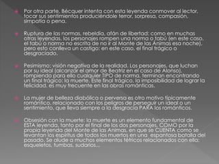  Por otra parte, Bécquer intenta con esta leyenda conmover al lector,
tocar sus sentimientos produciéndole terror, sorpresa, compasión,
simpatía o pena.
 Ruptura de las normas, rebeldía, afán de libertad: como en muchas
otras leyendas, los personajes rompen una norma o tabú (en este caso,
el tabú o norma no escrita de no ir al Monte de las Ánimas esa noche),
pero esto conlleva un castigo: en este caso, el final trágico o
desgraciado.
 Pesimismo: visión negativa de la realidad. Los personajes, que luchan
por su ideal (alcanzar el amor de Beatriz en el caso de Alonso),
rompiendo para ello cualquier TIPO de norma, terminan encontrando
un final trágico: la muerte. Este final trágico, la imposibilidad de lograr la
felicidad, es muy frecuente en las obras románticas.
 La mujer de belleza diabólica o perversa es otro motivo típicamente
romántico, relacionado con los peligros de perseguir un ideal o un
sentimiento, que lleva siempre a la desgracia PARA los románticos.
 Obsesión con la muerte: la muerte es un elemento fundamental de
ESTA leyenda, tanto por el final de los dos personajes, COMO por la
propia leyenda del Monte de las Animas, en que se CUENTA como se
levantan los espíritus de todos los muertos en una espantosa batalla del
pasado. Se alude a muchos elementos tétricos relacionados con ella:
esqueletos, tumbas, sudarios...
 