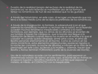  Evasión de la realidad (propia del rechazo de la realidad de los
románticos): en esta leyenda se manifiestan dos de las formas que
tenían los románticos de huir de esa realidad que no les gustaba:
 A través del historicisimo, en este caso, al recoger una leyenda que nos
lleva a la Edad Media (una de las épocas preferidas de los románticos).
 A través de la imaginación, la fantasía, lo sobrenatural (con el que
además los románticos muestran su rechazo de la razón): en la leyenda
suceden muchos fenómenos inexplicables contrarios a la razón,
fantásticos, por ejemplo, que las almas de los difundos se levanten de
sus tumbas y toquen las campanas, que la banda azul llegue a la
habitación de Beatriz cuando Alonso ha muerto en el monte o lo que el
cazador ve cuando queda atrapado (entre otras cosas, el alma de
Beatriz penando eternamente en el monte). Como es común en las
obras románticas, estos elementos sobrenaturales aparecen ligados a
la noche (en concreto, la noche de difuntos) e influyen en la vida de los
personajes (en este caso, los llevan a la muerte y, además, hacen que
Beatriz y Alonso terminen FORMANDO parte de la leyenda del Monte).
 Uso de la naturaleza acorde con los sentimientos, para expresar un
determinado estado de ánimo: en este caso, el Monte de las Animas es
el espacio lúgubre y terrorífico mediante el cual Bécquer expresa el
misterio, el miedo, el CONTACTO con lo inexplicable.
 