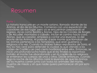 Parte 1
La historia transcurre en un monte soriano, llamado Monte de las
Ánimas, el día de los Difuntos. Comienza con una expedición de
cazadores de ese lugar, pero ya se encuentran preparando el
regreso. Así es como Beatriz y Alonso, hijos de los Condes de Borges
y de Alcudiel, montados a caballo, inician el camino hacia casa.
Alonso, que es cazador, empieza a contar una leyenda, la del
Monte de las Ánimas. Al parecer, a este monte que llamaban de
las ánimas pertenecía a los Templarios, que eran guerreros y
religiosos a la vez. Cuando los árabes fueron expulsados de Soria, el
Rey los hizo venir para defender la ciudad, lo que ofendió a los
nobles de Castilla y se creó cierta hostilidad entre ellos. Entonces, se
inició una profunda lucha hasta que el rey finalizó la espantosa
batalla; el monte fue abandonado y en la capilla de los religiosos
se enterraron los cuerpos de unos y otros. Desde entonces, cuando
llega la noche de los difuntos corre la leyenda de que las ánimas
de los muertos corren junto con todos los animales del monte,
muertos de miedo y sin que nadie quiera permanecer ahí por esta
fecha.
 