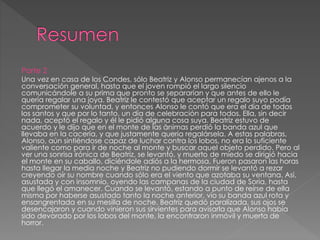 Parte 2
Una vez en casa de los Condes, sólo Beatriz y Alonso permanecían ajenos a la
conversación general, hasta que el joven rompió el largo silencio
comunicándole a su prima que pronto se separarían y que antes de ello le
quería regalar una joya. Beatriz le contestó que aceptar un regalo suyo podía
comprometer su voluntad, y entonces Alonso le contó que era el día de todos
los santos y que por lo tanto, un día de celebración para todos. Ella, sin decir
nada, aceptó el regalo y él le pidió alguna cosa suya. Beatriz estuvo de
acuerdo y le dijo que en el monte de las ánimas perdió la banda azul que
llevaba en la cacería, y que justamente quería regalársela. A estas palabras,
Alonso, aún sintiéndose capaz de luchar contra los lobos, no era lo suficiente
valiente como para ir de noche al monte y buscar aquel objeto perdido. Pero al
ver una sonrisa irónica de Beatriz, se levantó, y muerto de miedo se dirigió hacia
el monte en su caballo, diciéndole adiós a la hermosa. Fueron pasaron las horas
hasta llegar la media noche y Beatriz no pudiendo dormir se levantó a rezar
creyendo oír su nombre cuando sólo era el viento que azotaba su ventana. Así,
asustada y con insomnio, oyendo las campanas de la ciudad de Soria, hasta
que llegó el amanecer. Cuando se levantó, estando a punto de reírse de ella
misma por haberse asustado tanto la noche anterior, vio su banda azul rota y
ensangrentada en su mesilla de noche. Beatriz quedó paralizada, sus ojos se
desencajaron y cuando vinieron sus sirvientes para avisarla que Alonso había
sido devorado por los lobos del monte, la encontraron inmóvil y muerta de
horror.
 