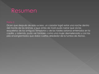 Parte 3
Dicen que después de este suceso, un cazador logró estar una noche dentro
del monte de las ánimas, y que antes de morir pudo narrar que vio los
esqueletos de los antiguos Templarios y de los nobles sorianos enterrados en la
capilla, y además, pudo ver también como una mujer desmelenada y con los
pies ensangrentados que daba vueltas alrededor de la tumba de Alonso.
 