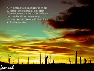 g
Al fin despuntó la aurora: vuelta de
su temor, entreabrió los ojos a los
primeros rayos de la luz. Después de
una noche de insomnio y de
terrores, ¡es tan hermosa la luz clara
y blanca del día!
 
