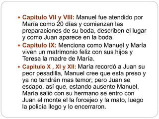  Capitulo VII y VIII: Manuel fue atendido por
María como 20 días y comienzan las
preparaciones de su boda, describen el lugar
y como Juan aparece en la boda.
 Capitulo IX: Menciona como Manuel y María
viven un matrimonio feliz con sus hijos y
Teresa la madre de María.
 Capitulo X , XI y XII: María recordó a Juan su
peor pesadilla, Manuel cree que esta preso y
ya no tendrán mas temor; pero Juan se
escapo, así que, estando ausente Manuel,
María salió con su hermano se entro con
Juan el monte el la forcejeo y la mato, luego
la policía llego y lo encerraron.
 