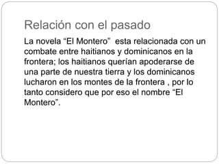 Relación con el pasado
La novela “El Montero” esta relacionada con un
combate entre haitianos y dominicanos en la
frontera; los haitianos querían apoderarse de
una parte de nuestra tierra y los dominicanos
lucharon en los montes de la frontera , por lo
tanto considero que por eso el nombre “El
Montero”.
 