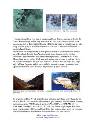 Tradicionalmente se cree que la travesía del Mar Rojo ocurrió en el Golfo de
Suez. Sin embargo, ahi no hay montañas. El área es totalmente plana, y no
concuerda con la descripción Bíblica. El Golfo de Suez se convirtió en un sitio
muy popular porque tradicionalmente se cree que el Monte Sinaí está en la
península del Sinaí.
Después de investigar sobre la ruta que los Israelitas pudieron haber tomado
en el Exodo de Egipto, Ron Wyatt encontró que la descripción Bíblica
concuerda perfectamente con una barranca profunda llamada Wadi Watir.
Después de varias millas Wadi Watir desenboca en un área grande de playa,
en la costa occidental del golfo de Aquaba. La única área de playa a lo largo
del Golfo de Aquaba, debió haber sido lo bastante grande para acomodar
aproximadamente a dos millones de personas y a sus rebaños.




Fotografía de el camino entre las montañas.   La playa facilmente pudo acomodar 2 millones de
personas.



El arqueólogo Ron Wyatt, encontró una columna derribada sobre la costa. En
el lado Saudita encontró otra exactamente igual con una inscripción en Hebreo
antiguo que dice, "MIZRAIM (Egipto), SALOMON, EDOM, MUERTE,
FARAON, MOISES, YAHWEH." Él cree que fueron erigidas por Solomón
para conmemorar El Cruce del Mar Rojo. Las inscripciones sobre la columna
que fué encontrada derribada en la costa habian sido erosionadas.
                                Visita www.fe-biblica.com
                               Informes info@fe-biblica.com
 