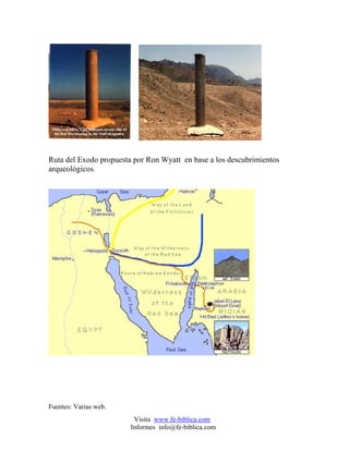Ruta del Exodo propuesta por Ron Wyatt en base a los descubrimientos
arqueológicos.




Fuentes: Varias web.
                         Visita www.fe-biblica.com
                        Informes info@fe-biblica.com
 