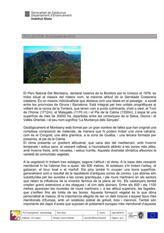 PC2 Ensenyament - Aprenentatge Nom arxiu Versió Data 29/09/15
Elaborat : Pili Lozano Revisat. Carme Pallarès Aprovat Mònica Rosselló Pàgina 1 de 2
PLA LECTOR. 9 d’octubre de 2015
El Parc Natural Del Montseny, declarat reserva de la Biosfera per la Unesco el 1978, es
troba situat al massís del mateix nom, la màxima altitud de la Serralada Costanera
catalana. És un massís individualitzat que destaca com una talaia en el paisatge, a cavall
entre les províncies de Girona i Barcelona. Està integrat per tres unitats orogràfiques al
voltant de la conca de la Tordera, que tenen com a punts culminants, d’est a oest, el Turó
de l’Home (1712m), el Matagalls (1170 m) i el Pla de la Calma (1350m). L’espai té una
superfície de més de 30000 ha, repartides entre les comarques de la Selva, Osona i el
Vallès Oriental, i el seu nom significa “La Muntanya dels Senyals”.
Geològicament el Montseny està format per un gran nombre de falles que han originat una
complexa composició de materials, de manera que hi podem trobar una zona calcària,
com és el Congost; una altra granítica, a la zona de Gualba, i una tercera formada per
pissarres, al pla de la Calma.
El clima presenta un gradient altitudinal, que varia des del mediterrani, amb hiverns
temperats i estius secs, al vessant vallesà, a l’eurosiberià atlàntic a les zones més altes,
amb hiverns freds, amb nevades, i estius humits. Aquesta diversitat climàtica afavoreix la
varietat de comunitats vegetals.
A la vegetació hi trobem tres estatges, segons l’altitud i el clima. A la base dels vessants
meridional hi ha l’alzinar fins a quasi els 600 metres. Al sotabosc s’hi troben l’arboç, el
galzeran, el bruc boal o el marfull. Els pins també hi ocupen una bona superfície,
generalment com a resultat de la repoblació d’antigues zones de conreu. Les alzines són
substituïdes per les suredes a les zones granítiques, i ple roure martinenc en els sectors
que reben la influència de la inversió tèrmica de la plana de Vic. Els castanyers també
omplen grans extensions a les obagues i al cim dels alzinars. Entre els 600 i els 1100
metres apareixen les rouredes de roure martinenc i, a les altitud superiors, les fagedes,
que s’enfilen fins als límits de les boires. Aquesta formació vegetal és la que dóna
personalitat al massís; té la importancia afegida de ser un dels boscos s’aquest tipus més
meridionals d’Europa, amb un sotabosc poblat de grèvol, boix i marxívol. També són
importants els claps d’avets que suposen el poblament europeu més meridional d’aquesta
 