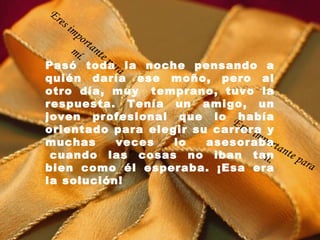 Pasó toda la noche pensando a quién daría ese moño, pero al otro día, muy  temprano, tuvo la respuesta. Tenía un amigo, un joven profesional que lo había orientado para elegir su carrera y muchas veces lo asesoraba  cuando las cosas no iban tan bien como él esperaba. ¡Esa era la solución! Eres importante para mí. Eres importante para mí. 