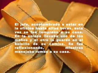 E
 res
       imp
             orta
                    nte
                        pa   ra
                                  mí.
El jefe, acostumbrado a estar en
la oficina hasta altas horas, esta
vez se fue temprano a su casa.
En la solapa llevaba uno de los
                            Er
                               es
moños y el otro lo guardó en imel port
bolsillo de su camisa. Se fueante
reflexionando,           mientras
                                       para
                                            mí .
manejaba rumbo a su casa.
 