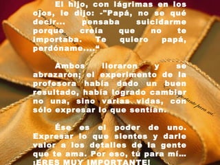 El hijo, con lágrimas en los
 E
ojos, le dijo: -"Papá, no se qué
  res
      imp
decir...                   pensaba    suicidarme
          orta
porquete       n         creía    que     no    te
                 pa r
importaba.            am     Te    quiero    papá,
perdóname....“          í.

     Ambos     lloraron   y         se
abrazaron; el experimento de la
profesora había dado un E   buen
                              res i
resultado, había logrado cambiar   mpo
                                       rtan
no una, sino varias vidas, con te p
                                            ara
sólo expresar lo que sentían.                   mí .

     Ése es el poder de uno.
Expresar lo que sientes y darle
valor a los detalles de la gente
que te ama. Por eso, tú para mí…
 