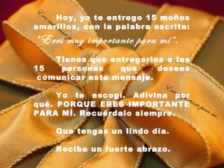 E
 res
   imp Hoy, yo te entrego 15 moños
      orta
amarillos, con la palabra escrita:
           nte
               pa r
" Eres muy importante para mí“.
                    am
                      í.
    Tienes que entregarlos a las
15   personas    que      desees
 comunicar este mensaje.
                         Er
                            es im
     Yo te escogí. Adivina por    port
qué. PORQUE ERES IMPORTANTE nte pa
                                      a
                                        ra m
PARA MÍ. Recuérdalo siempre.                   í.
       Que tengas un lindo día.
 
       Recibe un fuerte abrazo.
 