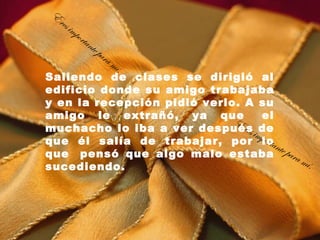 E
 res
       imp
             orta
                    nte
                        pa   ra
                                  mí.
Saliendo de clases se dirigió al
edificio donde su amigo trabajaba
y en la recepción pidió verlo. A su
amigo le extrañó, ya que  el
                             Er
muchacho lo iba a ver despuésimde
                                es
que él salía de trabajar, por plo norta
que  pensó que algo malo estaba e para
                                        t
                                          mí .
sucediendo.
 