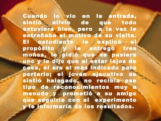 E
  res
    imp
Cuando lo vio en la entrada,
        orta
sintió nte alivio        de    que    todo
             pa r
estuviera mbien, pero  a la vez le
                  a
extrañaba í.el motivo de su visita.
El     estudiante        le   explicó       el
propósito           y le    entregó    tres
moños, le pidió que se pusiera
uno y le dijo que al estar lejos de Er
casa, él era el más indicado para
                                       es im
                                             port
portarlo; el joven ejecutivo seante p
                                                  ara
sintió halagado, no recibía ese                       mí .
tipo de reconocimientos muy a
menudo y  prometió a su amigo
que seguiría con el  experimento
y le informaría de los resultados.
 