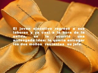 E
  res
        imp
              orta
                     nte
                         pa   ra
                                   mí.

El joven ejecutivo regresó a sus
labores y ya casi a la hora de la
salida,   se   le    ocurrió E una
                              res i
arriesgada idea: le quería entregarmpo
los dos moños  restantes  su jefe.rtante
                                           para
                                                m   í.
 