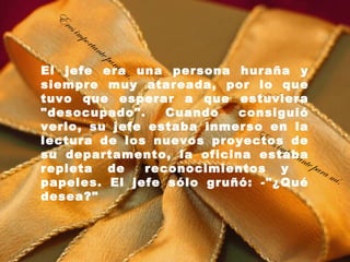 E
   res
         imp
               orta
                      nte
                          pa   ra
           m
El jefe eraí. una persona huraña y
siempre muy atareada, por lo que
tuvo que esperar a que estuviera
"desocupado".    Cuando   consiguió
verlo, su jefe estaba inmerso en la
                            Er
lectura de los nuevos proyectos de
                               es im
su departamento, la oficina estaba   port
                                         ante
repleta de  reconocimientos y   para
                                              mí .
papeles. El jefe sólo gruñó: -"¿Qué
desea?"
 