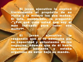 E
  res
        imp
     El joven ejecutivo le explicó
      orta
           nte
tímidamente el propósito de su
               pa r
                    am
visita y le mostró los dos moños.
                      í.
El jefe, asombrado, le preguntó:
-"¿Por qué cree usted que soy el
más      indicado        para tener ese
moño?“
                            Er
                               es im
    El    joven    ejecutivo         pole
                                       rtan
respondió que él lo admiraba por te par
                                            am
su capacidad y entusiasmo en los                 í.
negocios, además que de él había
aprendido    bastante    y  estaba
orgulloso de estar bajo su mando.
 