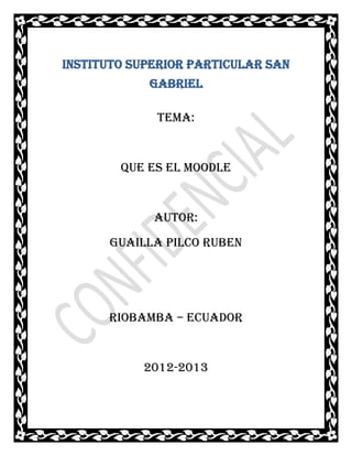 INSTITUTO SUPERIOR PARTICULAR SAN
            GABRIEL

             TEMA:


        QUE ES EL MOODLE


             AUTOR:
      GUAILLA PILCO RUBEN




      RIOBAMBA – ECUADOR


           2012-2013
 