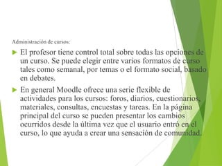 Administración de cursos:
 El profesor tiene control total sobre todas las opciones de
un curso. Se puede elegir entre varios formatos de curso
tales como semanal, por temas o el formato social, basado
en debates.
 En general Moodle ofrece una serie flexible de
actividades para los cursos: foros, diarios, cuestionarios,
materiales, consultas, encuestas y tareas. En la página
principal del curso se pueden presentar los cambios
ocurridos desde la última vez que el usuario entró en el
curso, lo que ayuda a crear una sensación de comunidad.
 