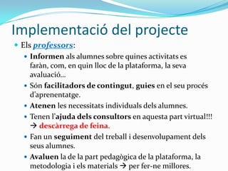 Desenvolupament del projecteElstècnicss’encarregaran de:crearelsespais al Moodle ielsmaterialsdissenyats entre tots a la fase anterioralta delsusuaris(coordinatsambGestióAcadèmica)Avaluar i provarelsmaterialsabansd’implementar-los.Elsprofessors:avaluaran i faran un seguiment per tal que la partpedagògicasigui correcta.Ajudaran en la creaciódelsmaterials: gravantveus, redactantels textos, etc.Rebranformacióenvers el Moodle, elsmaterials i les TIC.