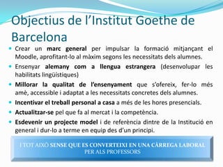 Objectius de l’Institut Goethe de BarcelonaCrear un marc general per impulsar la formaciómitjançant el Moodle, aprofitant-lo al màximsegons les necessitatsdelsalumnes. Ensenyaralemanycom a llenguaestrangera(desenvolupar les habilitatslingüístiques) Millorar la qualitat de l’ensenyamentque s’ofereix, fer-lo mésamè, accessible i adaptat a les necessitats concretes delsalumnes. Incentivar el treball personal a casa a més de les horespresencials. Actualitzar-sepel que fa al mercat i la competència. Esdevenir un projectemodeli de referènciadintre de la Institució en general i dur-lo a terme en equip des d’unprincipi. I TOTAIXÒSENSE QUE ES CONVERTEIXI EN UNA CÀRREGA LABORAL PER ALSPROFESSORS
