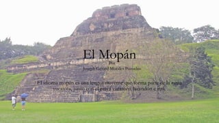 El Mopán
El idioma mopán es una lengua mayense que forma parte de la rama
yucateca, junto con el maya yucateco, lacandón e itzá.
Por
Joseph Gerard Morales Pozuelos
 