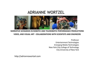 http://adriannewortzel.com
NARRATIVE SCENARIOS IN ROBOTIC AND TELEROBOTIC PERFORMANCE PRODUCTIONS
VIDEO, AND VISUAL ART - COLLABORATIONS WITH SCIENTISTS AND ENGINEERS
Professor
Entertainment Technologies
Emerging Media Technologies
New York City College of Technology
City University of New York
 