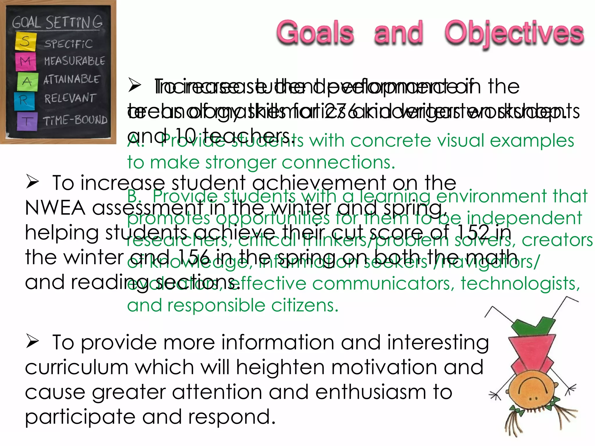 To provide more information and interesting curriculum which will heighten motivation and cause greater attention and enthusiasm to participate and respond. Increase student performance in the areas of mathematics and writers workshop.  A.  Provide students with concrete visual examples to make stronger connections. B.  Provide students with a learning environment that promotes opportunities for them to be independent researchers, critical thinkers/problem solvers, creators of knowledge, information seekers /navigators/ evaluators, effective communicators, technologists, and responsible citizens. To increase the development of technology skills for 276 kindergarten students and 10 teachers. To increase student achievement on the NWEA assessment in the winter and spring, helping students achieve their cut score of 152 in the winter and 156 in the spring on both the math and reading sections. 