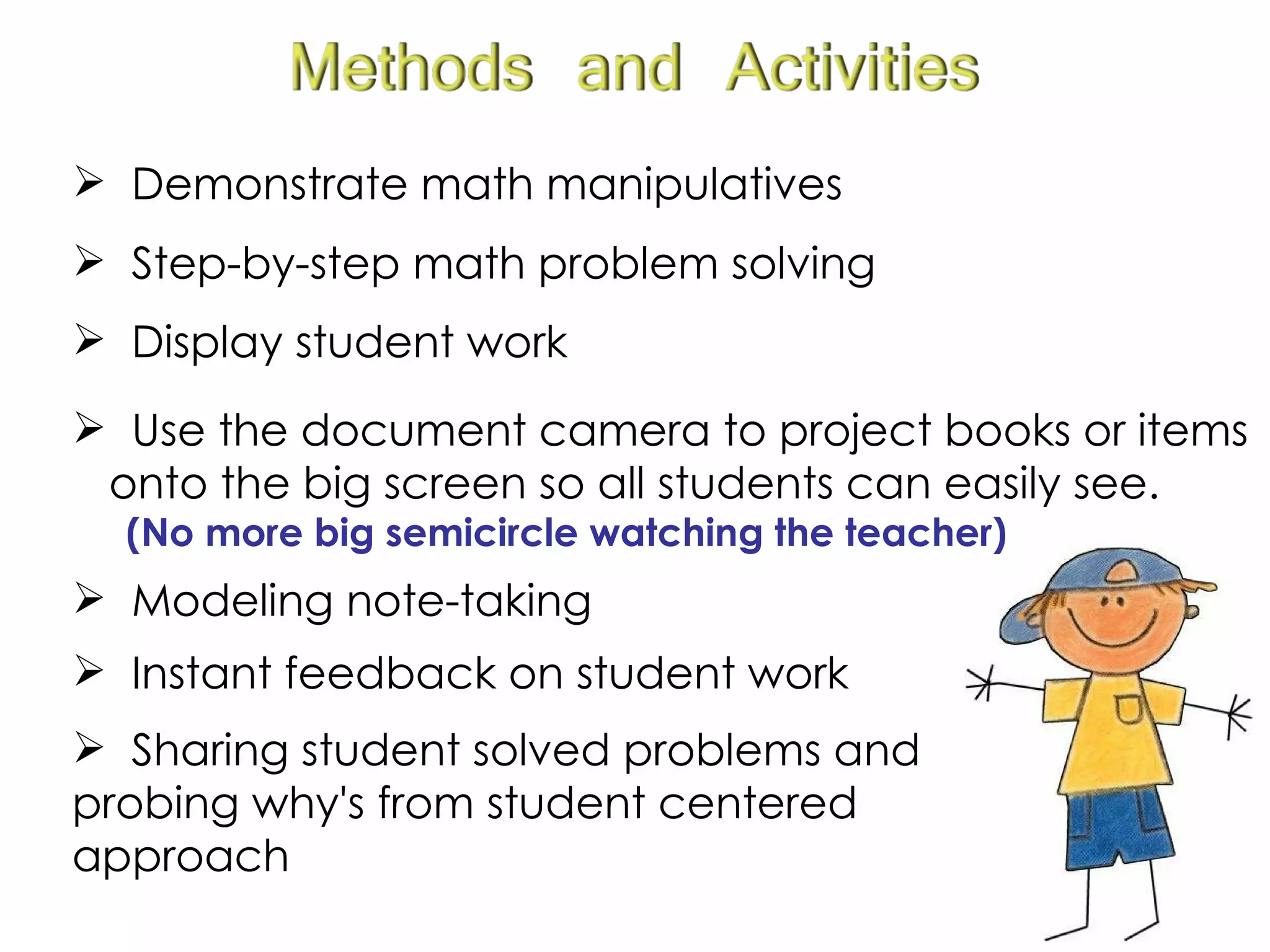 Sharing student solved problems and probing why's from student centered approach Demonstrate math manipulatives Step-by-step math problem solving Display student work Modeling note-taking Use the document camera to project books or items  onto the big screen so all students can easily see. (No more big semicircle watching the teacher) Instant feedback on student work 
