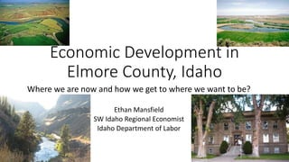 Where we are now and how we get to where we want to be?
Ethan Mansfield
SW Idaho Regional Economist
Idaho Department of Labor
Economic Development in
Elmore County, Idaho
 