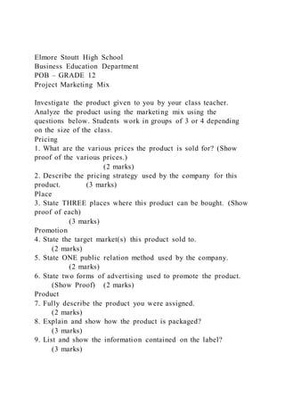 Elmore Stoutt High School
Business Education Department
POB – GRADE 12
Project Marketing Mix
Investigate the product given to you by your class teacher.
Analyze the product using the marketing mix using the
questions below. Students work in groups of 3 or 4 depending
on the size of the class.
Pricing
1. What are the various prices the product is sold for? (Show
proof of the various prices.)
(2 marks)
2. Describe the pricing strategy used by the company for this
product. (3 marks)
Place
3. State THREE places where this product can be bought. (Show
proof of each)
(3 marks)
Promotion
4. State the target market(s) this product sold to.
(2 marks)
5. State ONE public relation method used by the company.
(2 marks)
6. State two forms of advertising used to promote the product.
(Show Proof) (2 marks)
Product
7. Fully describe the product you were assigned.
(2 marks)
8. Explain and show how the product is packaged?
(3 marks)
9. List and show the information contained on the label?
(3 marks)
 
