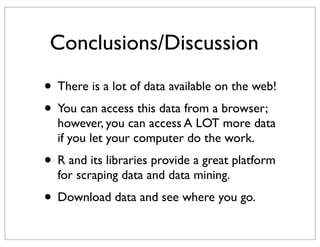 Conclusions/Discussion

• There is a lot of data available on the web!
• You can access this data from a browser;
  however, you can access A LOT more data
  if you let your computer do the work.
• R and its libraries provide a great platform
  for scraping data and data mining.
• Download data and see where you go.
 