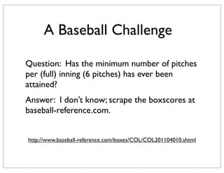 A Baseball Challenge

Question: Has the minimum number of pitches
per (full) inning (6 pitches) has ever been
attained?
Answer: I don’t know; scrape the boxscores at
baseball-reference.com.


http://www.baseball-reference.com/boxes/COL/COL201104010.shtml
 