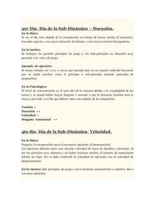 3er Día- Día de la Sub-Dinámica – Duración.
En lo físico:
Al ser el día más alejado de la competencia se trabaja de forma similar al encuentro.
Grandes espacios, con mayor duración de tiempo, y con mayor número de jugadores.
En lo táctico:
Se trabajan los grandes principios de juego y los Sub-principios en situación muy
parecida a la real o de juego.
Ejemplo de ejercicio:
Se busca trabajar un 11x11 o 10x10 por ejemplo pero en un espacio reducido buscando
que se repita muchas veces el principio o sub-principio deseado (principio de
propensión).
En lo Psicológico:
El nivel de concentración es el más alto de la semana debido a la complejidad de las
tareas y es donde habrá mayor desgaste y sumado a que la duración también será la
mayor, por ende es el día que deberá estar más alejado de la competición.
Tensión +
Duración ++
Velocidad +
Desgaste Emocional ++
4to día- Día de la Sub-Dinámica- Velocidad.
En lo físico:
Preparar la recuperación para el encuentro siguiente (Compensación).
Los ejercicios deberán tener una elevada velocidad de toma de decisión y ejecución. Al
ser los ejercicios muy intensos y no haber máxima tensión, el número de repeticiones
deberá ser bajo. No se debe confundir la velocidad de ejecución con la velocidad de
desplazamiento.
En lo táctico: Sub principios de juego a nivel sectorial, intersectorial o colectivo. Sin o
con poca oposición.
 