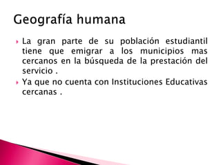  La gran parte de su población estudiantil
tiene que emigrar a los municipios mas
cercanos en la búsqueda de la prestación del
servicio .
 Ya que no cuenta con Instituciones Educativas
cercanas .
 